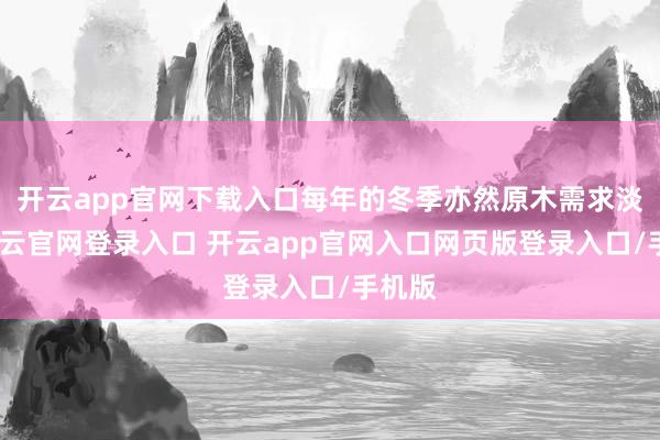 开云app官网下载入口每年的冬季亦然原木需求淡季-开云官网登录入口 开云app官网入口网页版登录入口/手机版