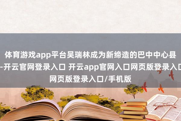 体育游戏app平台吴瑞林成为新缔造的巴中中心县委的一员-开云官网登录入口 开云app官网入口网页版登录入口/手机版