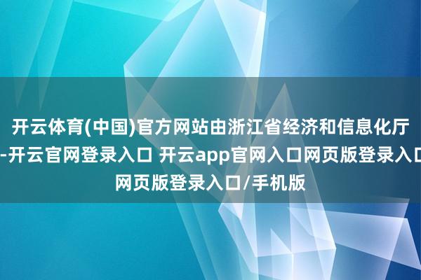 开云体育(中国)官方网站由浙江省经济和信息化厅负责组织-开云官网登录入口 开云app官网入口网页版登录入口/手机版