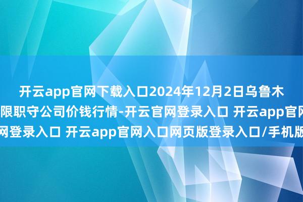 开云app官网下载入口2024年12月2日乌鲁木都北园春果业研讨处置有限职守公司价钱行情-开云官网登录入口 开云app官网入口网页版登录入口/手机版