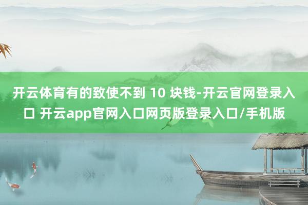 开云体育有的致使不到 10 块钱-开云官网登录入口 开云app官网入口网页版登录入口/手机版