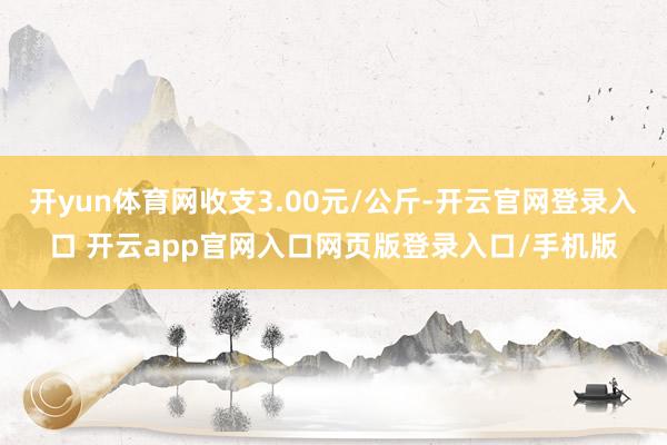 开yun体育网收支3.00元/公斤-开云官网登录入口 开云app官网入口网页版登录入口/手机版