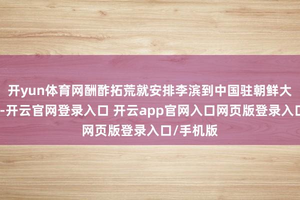开yun体育网酬酢拓荒就安排李滨到中国驻朝鲜大使馆职责-开云官网登录入口 开云app官网入口网页版登录入口/手机版