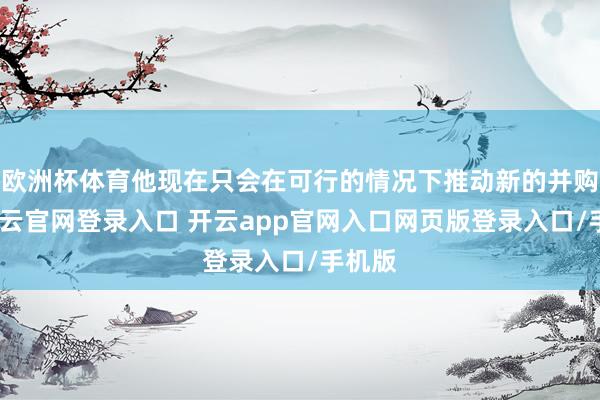 欧洲杯体育他现在只会在可行的情况下推动新的并购案-开云官网登录入口 开云app官网入口网页版登录入口/手机版