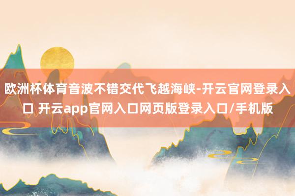 欧洲杯体育音波不错交代飞越海峡-开云官网登录入口 开云app官网入口网页版登录入口/手机版