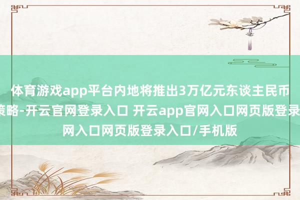 体育游戏app平台内地将推出3万亿元东谈主民币的刺激消耗策略-开云官网登录入口 开云app官网入口网页版登录入口/手机版