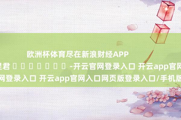 欧洲杯体育尽在新浪财经APP            						职守剪辑：卢昱君 							-开云官网登录入口 开云app官网入口网页版登录入口/手机版