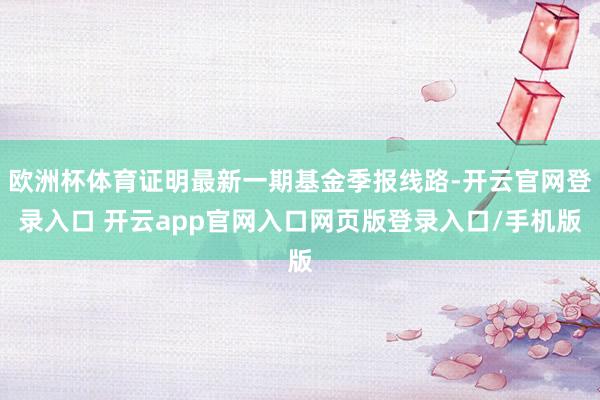 欧洲杯体育证明最新一期基金季报线路-开云官网登录入口 开云app官网入口网页版登录入口/手机版