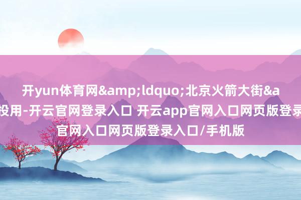 开yun体育网“北京火箭大街”投用-开云官网登录入口 开云app官网入口网页版登录入口/手机版
