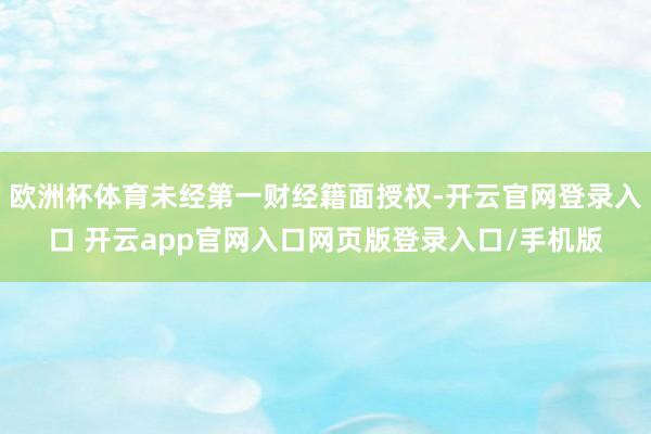 欧洲杯体育未经第一财经籍面授权-开云官网登录入口 开云app官网入口网页版登录入口/手机版