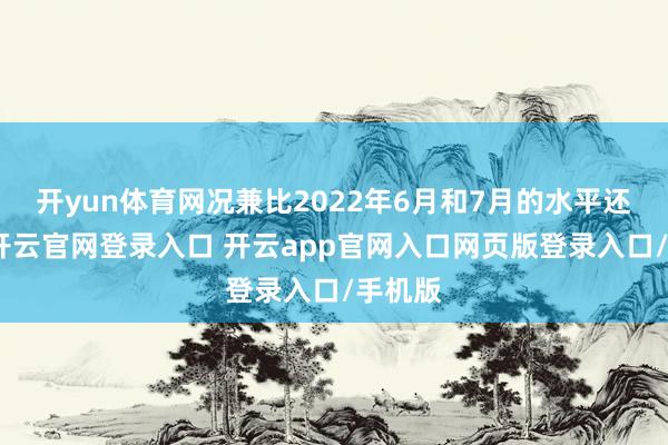 开yun体育网况兼比2022年6月和7月的水平还要高-开云官网登录入口 开云app官网入口网页版登录入口/手机版