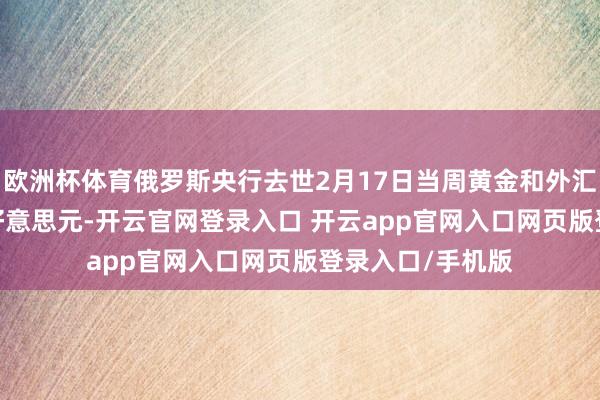欧洲杯体育俄罗斯央行去世2月17日当周黄金和外汇储备为6346亿好意思元-开云官网登录入口 开云app官网入口网页版登录入口/手机版