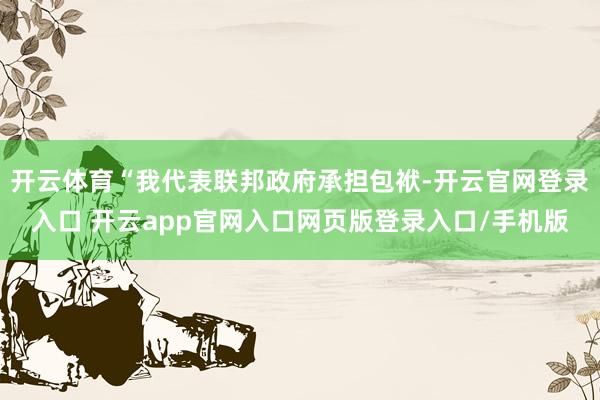开云体育“我代表联邦政府承担包袱-开云官网登录入口 开云app官网入口网页版登录入口/手机版