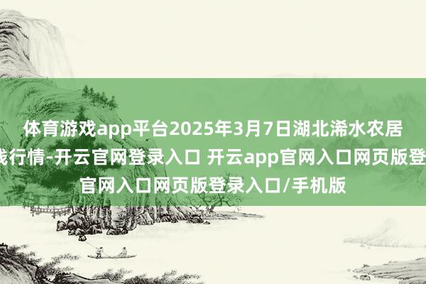 体育游戏app平台2025年3月7日湖北浠水农居品批发市集价钱行情-开云官网登录入口 开云app官网入口网页版登录入口/手机版