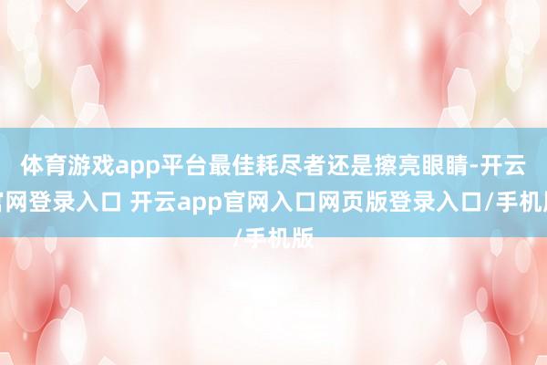 体育游戏app平台最佳耗尽者还是擦亮眼睛-开云官网登录入口 开云app官网入口网页版登录入口/手机版