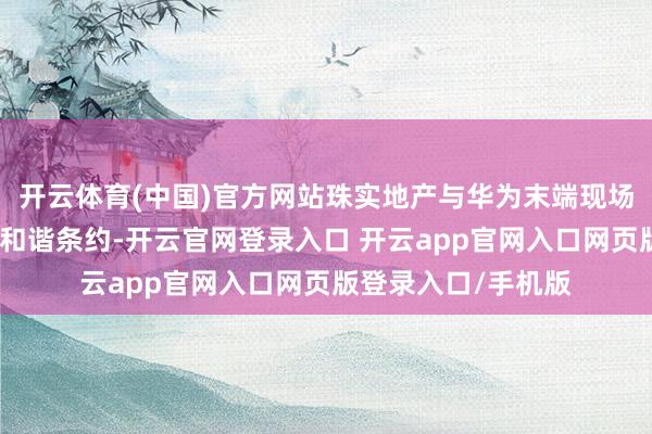 开云体育(中国)官方网站珠实地产与华为末端现场签署鸿蒙智家战术和谐条约-开云官网登录入口 开云app官网入口网页版登录入口/手机版