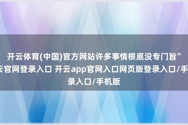 开云体育(中国)官方网站许多事情根底没专门旨”-开云官网登录入口 开云app官网入口网页版登录入口/手机版