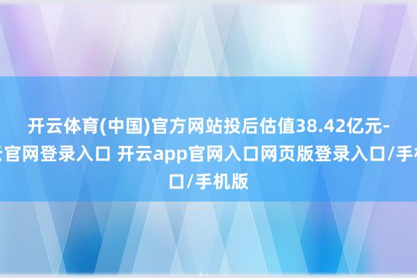 开云体育(中国)官方网站投后估值38.42亿元-开云官网登录入口 开云app官网入口网页版登录入口/手机版