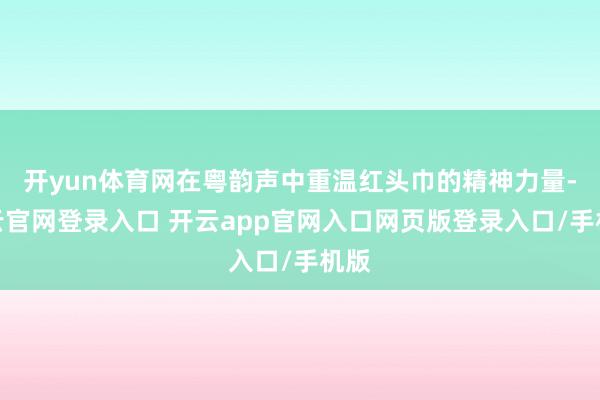开yun体育网在粤韵声中重温红头巾的精神力量-开云官网登录入口 开云app官网入口网页版登录入口/手机版