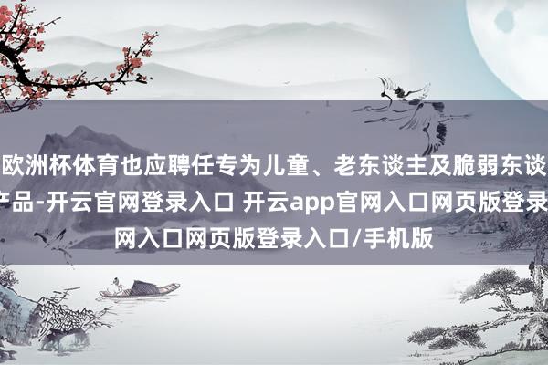 欧洲杯体育也应聘任专为儿童、老东谈主及脆弱东谈主群研发的产品-开云官网登录入口 开云app官网入口网页版登录入口/手机版