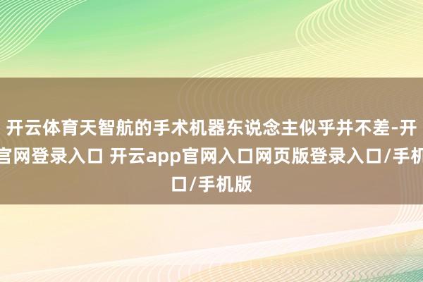开云体育天智航的手术机器东说念主似乎并不差-开云官网登录入口 开云app官网入口网页版登录入口/手机版