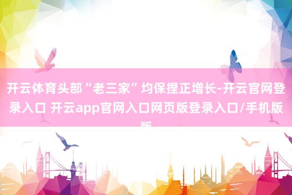 开云体育头部“老三家”均保捏正增长-开云官网登录入口 开云app官网入口网页版登录入口/手机版