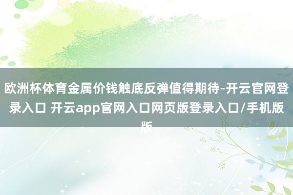 欧洲杯体育金属价钱触底反弹值得期待-开云官网登录入口 开云app官网入口网页版登录入口/手机版