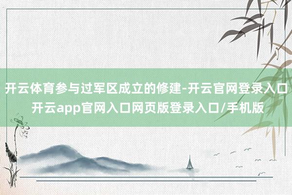 开云体育参与过军区成立的修建-开云官网登录入口 开云app官网入口网页版登录入口/手机版