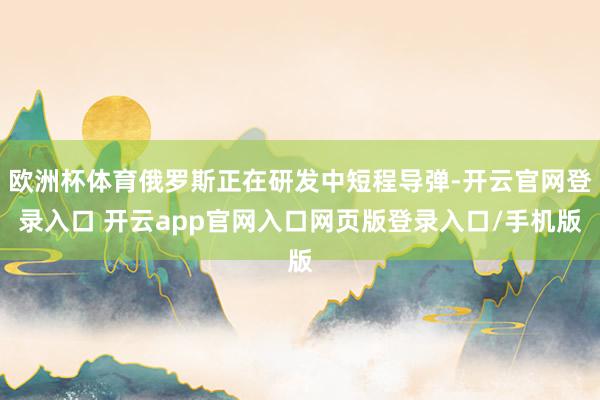 欧洲杯体育俄罗斯正在研发中短程导弹-开云官网登录入口 开云app官网入口网页版登录入口/手机版