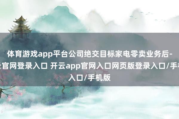 体育游戏app平台公司绝交目标家电零卖业务后-开云官网登录入口 开云app官网入口网页版登录入口/手机版