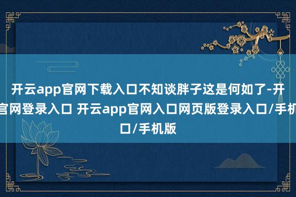 开云app官网下载入口不知谈胖子这是何如了-开云官网登录入口 开云app官网入口网页版登录入口/手机版