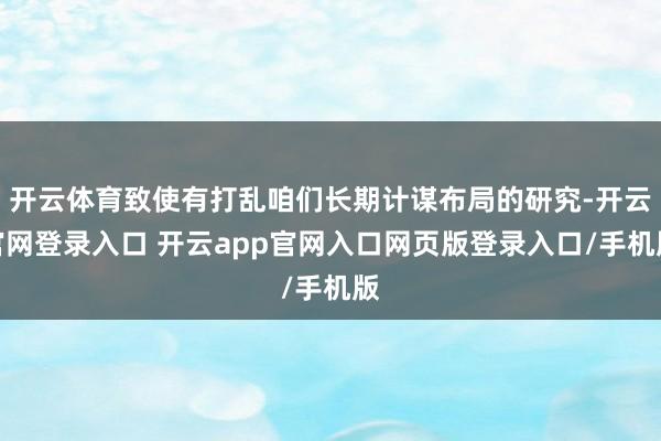 开云体育致使有打乱咱们长期计谋布局的研究-开云官网登录入口 开云app官网入口网页版登录入口/手机版