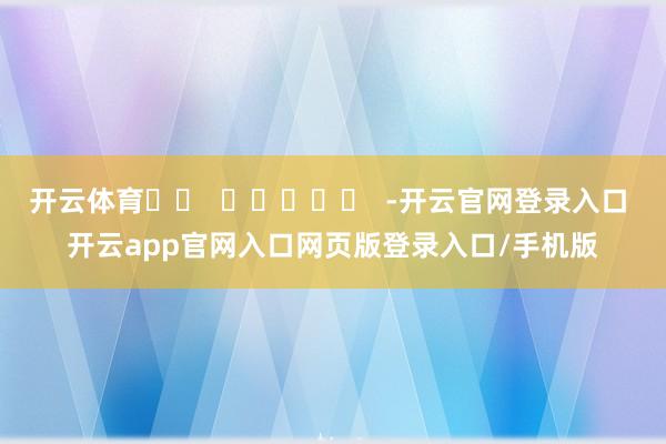 开云体育		  					  -开云官网登录入口 开云app官网入口网页版登录入口/手机版