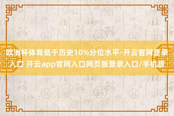 欧洲杯体育低于历史10%分位水平-开云官网登录入口 开云app官网入口网页版登录入口/手机版