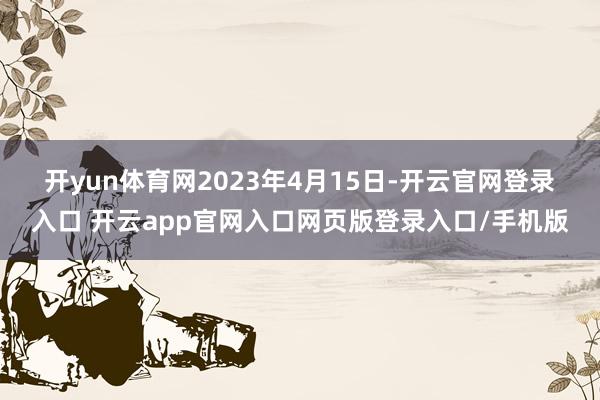 开yun体育网　　2023年4月15日-开云官网登录入口 开云app官网入口网页版登录入口/手机版