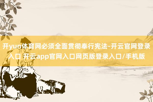 开yun体育网必须全面贯彻奉行宪法-开云官网登录入口 开云app官网入口网页版登录入口/手机版