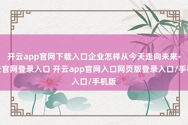 开云app官网下载入口企业怎样从今天走向未来-开云官网登录入口 开云app官网入口网页版登录入口/手机版