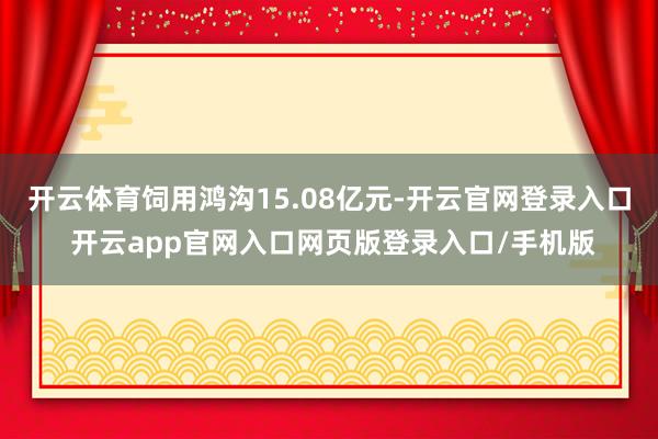 开云体育饲用鸿沟15.08亿元-开云官网登录入口 开云app官网入口网页版登录入口/手机版
