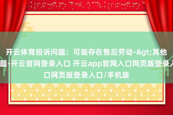 开云体育投诉问题：可能存在售后劳动->其他售后劳动问题-开云官网登录入口 开云app官网入口网页版登录入口/手机版