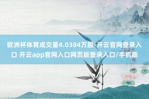 欧洲杯体育成交量4.0384万股-开云官网登录入口 开云app官网入口网页版登录入口/手机版