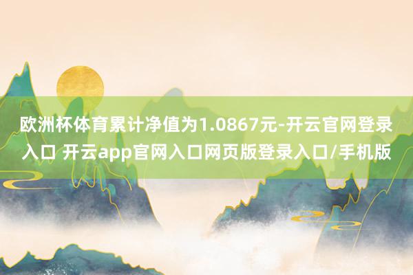 欧洲杯体育累计净值为1.0867元-开云官网登录入口 开云app官网入口网页版登录入口/手机版