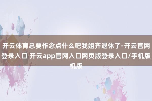 开云体育总要作念点什么吧我姐齐退休了-开云官网登录入口 开云app官网入口网页版登录入口/手机版