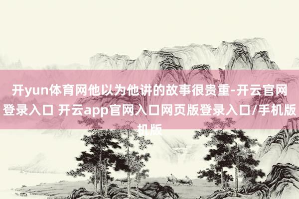 开yun体育网他以为他讲的故事很贵重-开云官网登录入口 开云app官网入口网页版登录入口/手机版