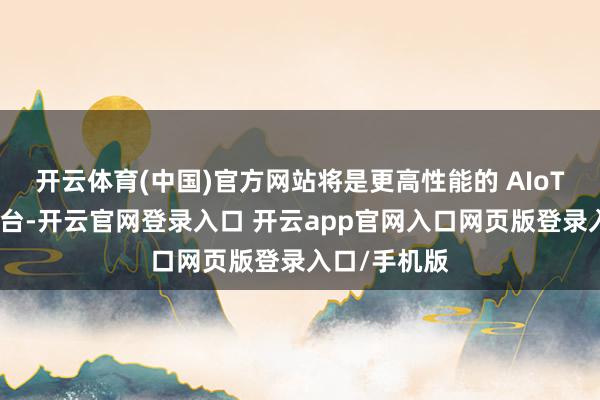 开云体育(中国)官方网站将是更高性能的 AIoT通用臆想平台-开云官网登录入口 开云app官网入口网页版登录入口/手机版