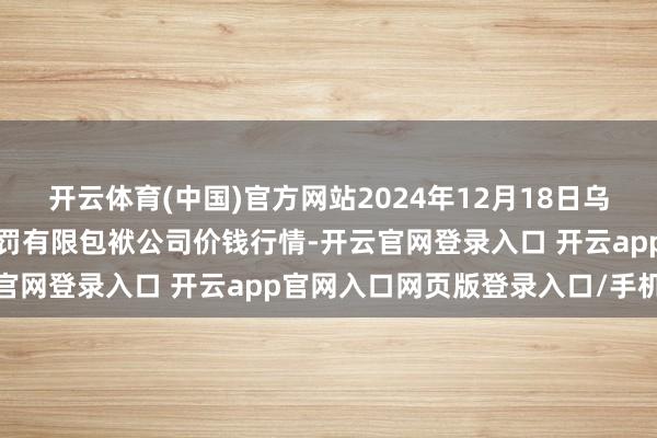 开云体育(中国)官方网站2024年12月18日乌鲁木皆北园春果业目的处罚有限包袱公司价钱行情-开云官网登录入口 开云app官网入口网页版登录入口/手机版