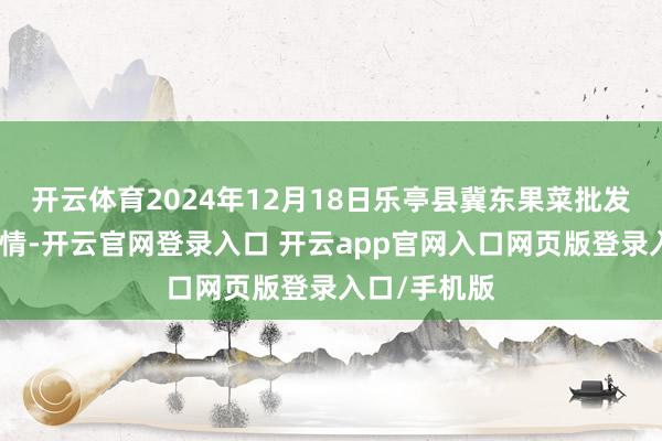 开云体育2024年12月18日乐亭县冀东果菜批发市集价钱行情-开云官网登录入口 开云app官网入口网页版登录入口/手机版
