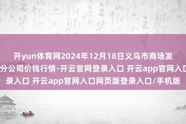 开yun体育网2024年12月18日义乌市商场发展集团有限公司农批贬责分公司价钱行情-开云官网登录入口 开云app官网入口网页版登录入口/手机版