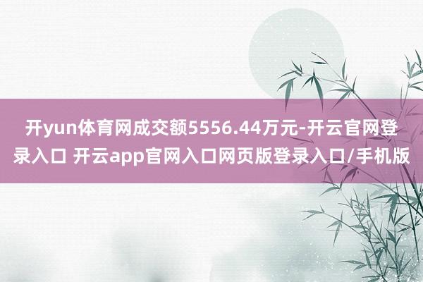 开yun体育网成交额5556.44万元-开云官网登录入口 开云app官网入口网页版登录入口/手机版