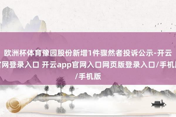 欧洲杯体育豫园股份新增1件骤然者投诉公示-开云官网登录入口 开云app官网入口网页版登录入口/手机版