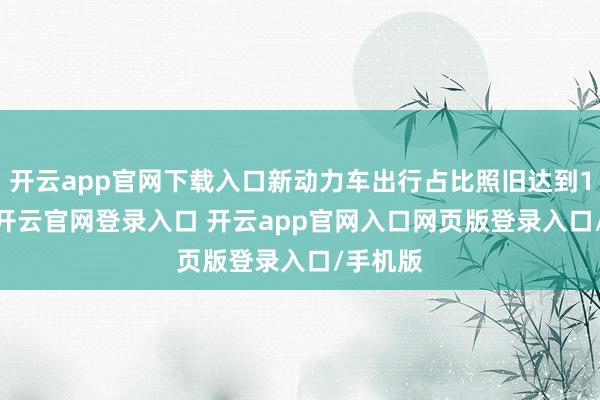 开云app官网下载入口新动力车出行占比照旧达到15.9%-开云官网登录入口 开云app官网入口网页版登录入口/手机版